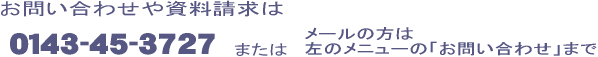 お問い合わせや資料請求は 0143-45-3727 またはメールの方は左のメニューの「お問い合わせ」まで