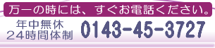 万一の時には、すぐお電話ください。（年中無休・24時間体制） 0143-45-3727